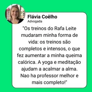 Depoimento de Flávia Coelho, advogada: "Os treinos do Rafa Leite mudaram minha forma de vida: os treinos são completos e intensos, o que fez aumentar a minha queima calórica. A yoga e meditação ajudam a acalmar a alma. Nao ha professor melhor e mais completo!"