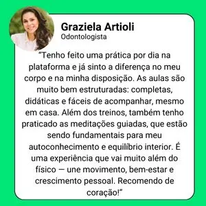 Depoimento de Graziela Artioli, Odontologista: "Tenho feito uma prática por dia na plataforma e já sinto a diferença no meu corpo e na minha disposição. As aulas são muito bem estruturadas: completas, didáticas e fáceis de acompanhar, mesmo em casa. Além dos treinos, também tenho praticado as meditações guiadas, que estão sendo fundamentais para meu autoconhecimento e equilíbrio interior. É uma experiência que vai muito além do físico – une movimento, bem-estar e crescimento pessoal. Recomendo de coração!"